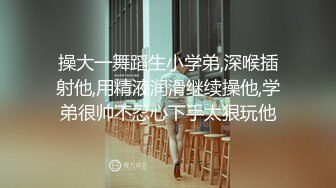 操大一舞蹈生小学弟,深喉插射他,用精液润滑继续操他,学弟很帅不忍心下手太狠玩他