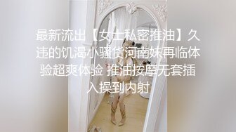 最新流出【女士私密推油】久违的饥渴小骚货河南妹再临体验超爽体验 推油按摩无套插入操到内射