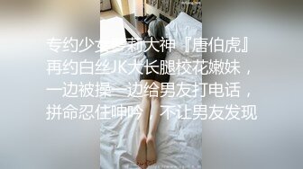 专约少女萝莉大神『唐伯虎』再约白丝JK大长腿校花嫩妹，一边被操一边给男友打电话，拼命忍住呻吟，不让男友发现