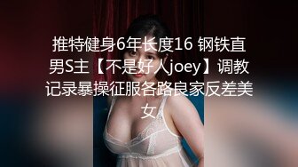 推特健身6年长度16 钢铁直男S主【不是好人joey】调教记录暴操征服各路良家反差美女