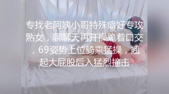 专找老阿姨小哥特殊癖好专攻熟女，聊聊天再开操跪着口交，69姿势上位骑乘猛操，翘起大屁股后入猛烈撞击