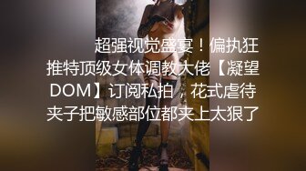 ⚫️⚫️超强视觉盛宴！偏执狂推特顶级女体调教大佬【凝望DOM】订阅私拍，花式虐待夹子把敏感部位都夹上太狠了