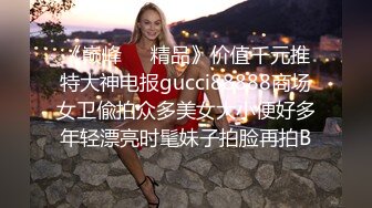 《巅峰❤️精品》价值千元推特大神电报gucci88888商场女卫偸拍众多美女大小便好多年轻漂亮时髦妹子拍脸再拍B