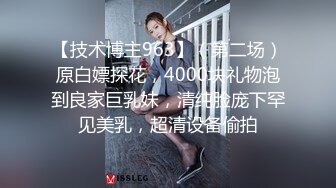 【技术博主963】（第二场）原白嫖探花，4000块礼物泡到良家巨乳妹，清纯脸庞下罕见美乳，超清设备偷拍