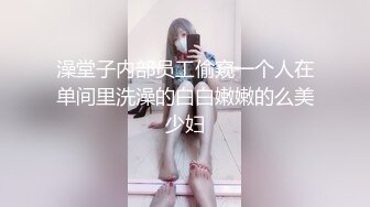 澡堂子内部员工偷窥一个人在单间里洗澡的白白嫩嫩的么美少妇