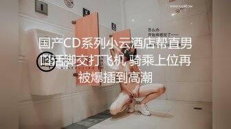 国产CD系列小云酒店帮直男口活脚交打飞机 骑乘上位再被爆插到高潮