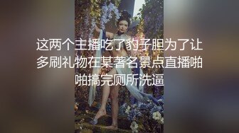 这两个主播吃了豹子胆为了让多刷礼物在某著名景点直播啪啪搞完厕所洗逼