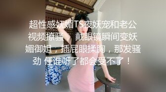 超性感妩媚TS夜妖宠和老公视频撩骚， 戴眼镜瞬间变妖媚御姐，插屁眼揉胸，那发骚劲 任谁听了都会受不了！