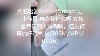 片速遞】&nbsp;&nbsp; 男：小傻瓜 喜欢我什么啊 女孩：喜欢你的大鸡鸡啊。这女孩真的好骚气！ [106M/MP4/01:16]