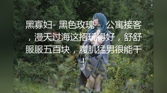 黑寡妇- 黑色玫瑰 -  公寓接客，漫天过海这招玩得好，舒舒服服五百块，腹肌猛男很能干！