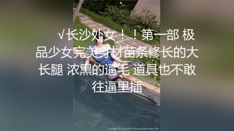 ❤️√长沙处女！！第一部 极品少女完美身材苗条修长的大长腿 浓黑的逼毛 道具也不敢往逼里插