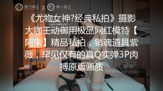 《尤物女神?经典私拍》摄影大咖王动御用极品网红模特【阿朱】精品私拍，销魂道具紫薇，罕见仅有的真Q实弹3P肉搏原版画质