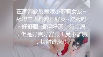 在家调教反差婊小萝莉女友~舔得主人得鸡巴好爽~舒服吗~好舒服, 插得好深，有点痛，但是好爽好舒服！受不了啦，快射进来！