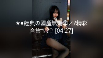 ★●經典の國產無碼㊣↗?精彩合集↘?♀ [04.27]