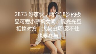 2873 好家伙，两个18岁的极品可爱小萝莉女同，脱光光互相搞对方，大叔出场 忍不住也要参与