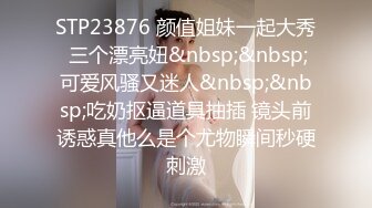 STP23876 颜值姐妹一起大秀 三个漂亮妞&nbsp;&nbsp;可爱风骚又迷人&nbsp;&nbsp;吃奶抠逼道具抽插 镜头前诱惑真他么是个尤物瞬间秒硬刺激