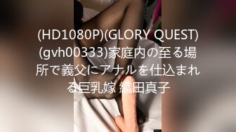 (HD1080P)(GLORY QUEST)(gvh00333)家庭内の至る場所で義父にアナルを仕込まれる巨乳嫁 織田真子