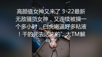 高颜值女神又来了 3-22最新无敌骚货女神，又连续被操一个多小时，白虎嫩逼好多粘液！干的死去活来的，太TM解气了