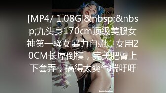 [MP4/ 1.08G]&nbsp;&nbsp;九头身170cm顶级美腿女神第一骚女暴力自慰，女用20CM长屌倒模，完美肥臀上下套弄，搞得太爽气喘吁吁